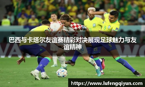 巴西与卡塔尔友谊赛精彩对决展现足球魅力与友谊精神